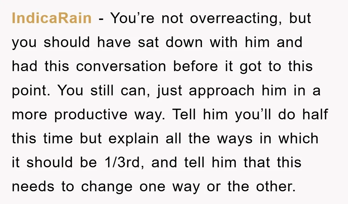 IndicaRain - You’re not overreacting, but you should have sat down with him and had this conversation before it got to this point. You still can, just approach him in...