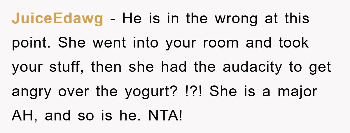JuiceEdawg - He is in the wrong at this point. She went into your room and took your stuff, then she had the audacity to get angry over the yogurt?...