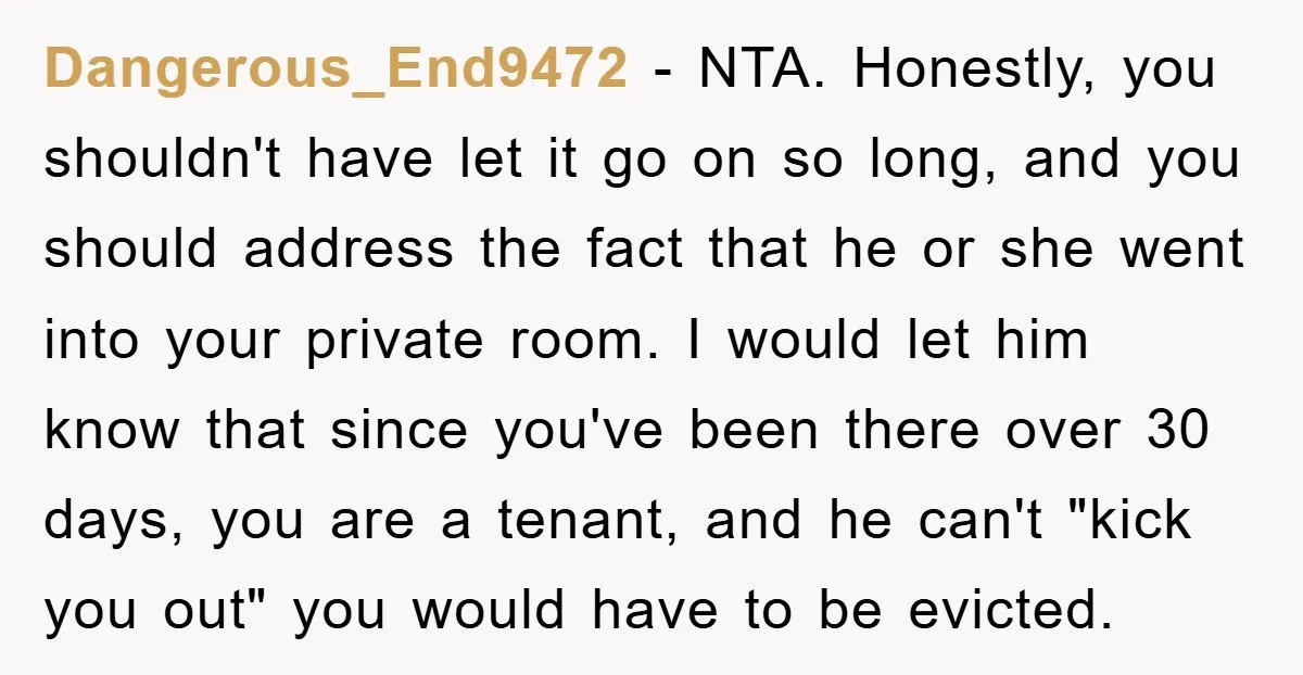Dangerous_End9472 - NTA. Honestly, you shouldn't have let it go on so long, and you should address the fact that he or she went into your private room. I would...