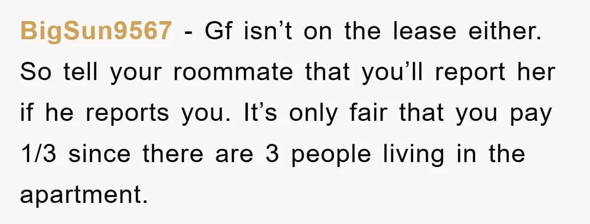 BigSun9567 - Gf isn’t on the lease either. So tell your roommate that you’ll report her if he reports you. It’s only fair that you pay 1/3 since there are...
