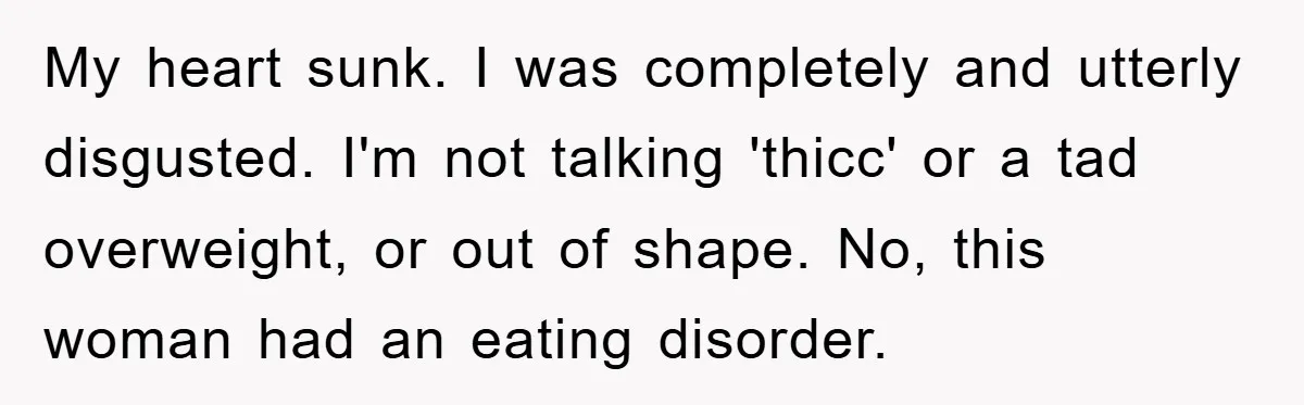 My heart sunk. I was completely and utterly disgusted. I'm not talking 'thicc' or a tad overweight, or out of shape. No, this woman had an eating disorder.