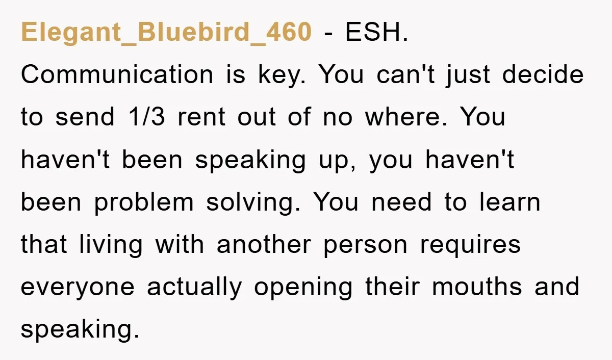 Elegant_Bluebird_460 - ESH. Communication is key. You can't just decide to send 1/3 rent out of no where. You haven't been speaking up, you haven't been problem solving. You need...
