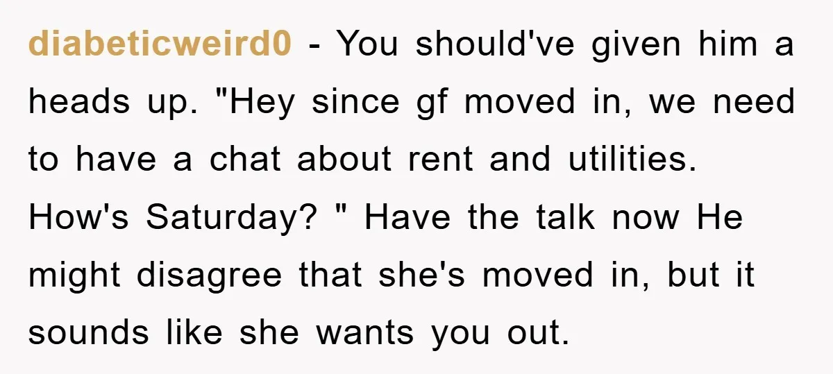 diabeticweird0 - You should've given him a heads up. "Hey since gf moved in, we need to have a chat about rent and utilities. How's Saturday? " Have the talk...