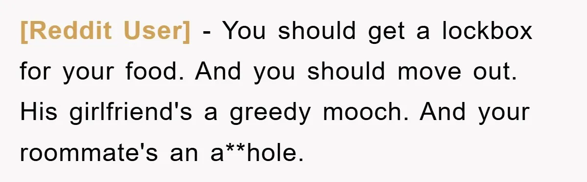 [Reddit User] - You should get a lockbox for your food. And you should move out. His girlfriend's a greedy mooch. And your roommate's an a**hole.