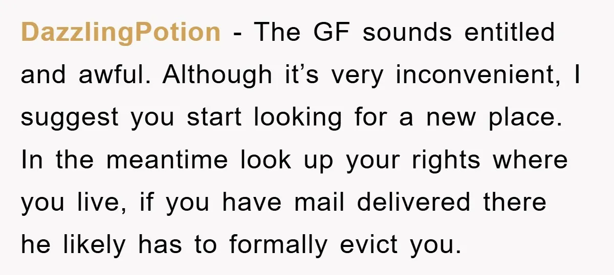 DazzlingPotion - The GF sounds entitled and awful. Although it’s very inconvenient, I suggest you start looking for a new place. In the meantime look up your rights where you...