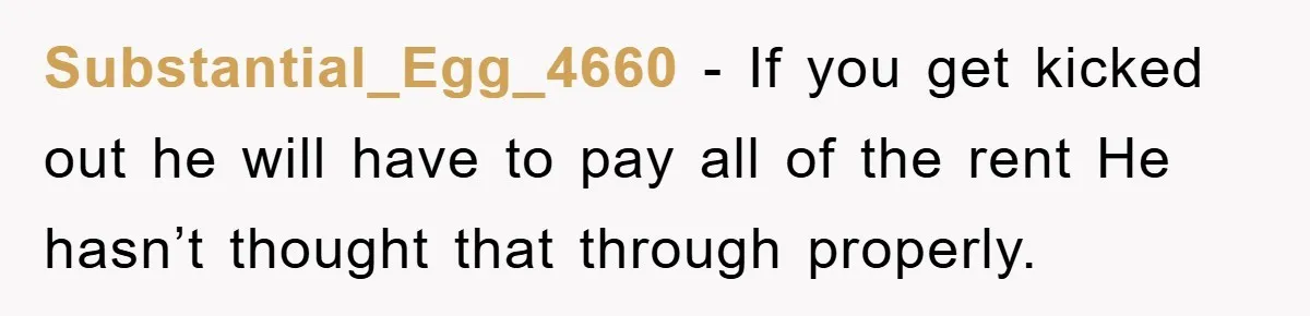 Substantial_Egg_4660 - If you get kicked out he will have to pay all of the rent He hasn’t thought that through properly.