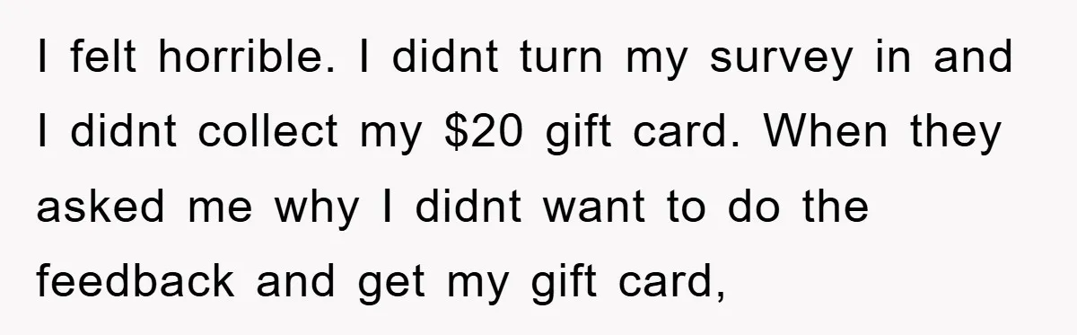 I felt horrible. I didnt turn my survey in and I didnt collect my $20 gift card. When they asked me why I didnt want to do the feedback and...