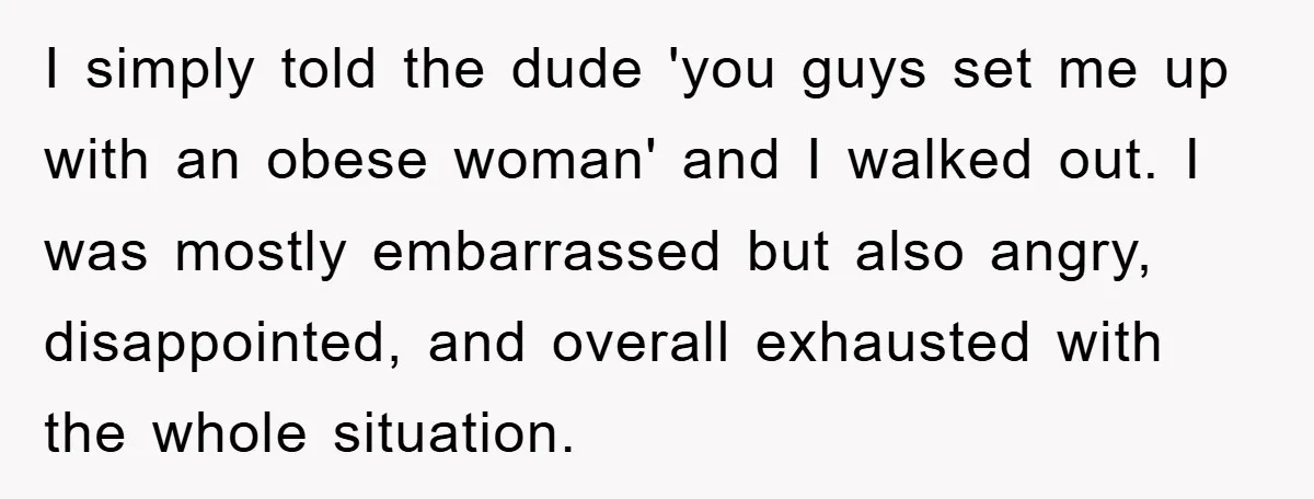 I simply told the dude 'you guys set me up with an obese woman' and I walked out. I was mostly embarrassed but also angry, disappointed, and overall exhausted with...