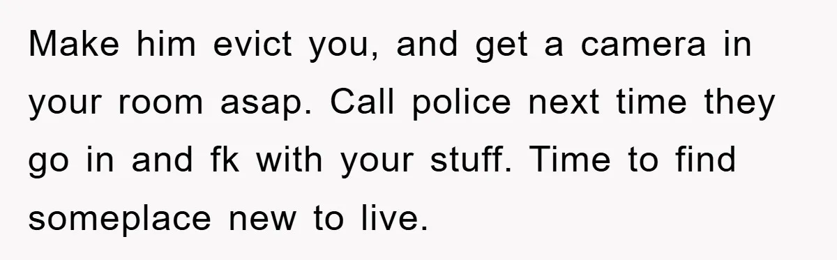 Make him evict you, and get a camera in your room asap. Call police next time they go in and fk with your stuff. Time to find someplace new to...