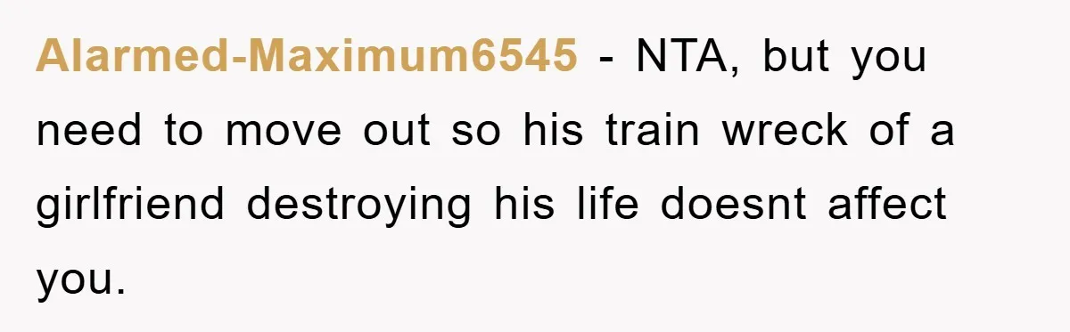 Alarmed-Maximum6545 - NTA, but you need to move out so his train wreck of a girlfriend destroying his life doesnt affect you.