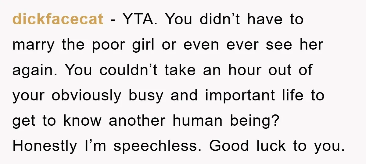 dickfacecat − YTA. You didn’t have to marry the poor girl or even ever see her again. You couldn’t take an hour out of your obviously busy and important life...