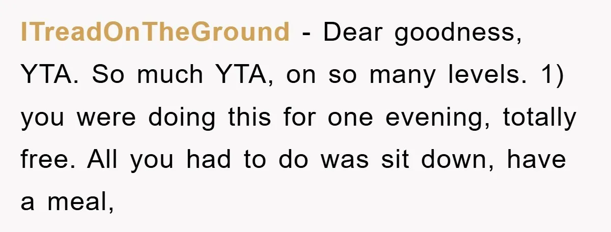ITreadOnTheGround − Dear goodness, YTA. So much YTA, on so many levels. 1) you were doing this for one evening, totally free. All you had to do was sit down,...
