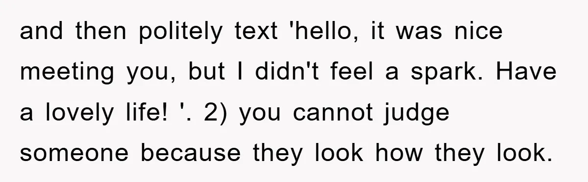 and then politely text 'hello, it was nice meeting you, but I didn't feel a spark. Have a lovely life! '. 2) you cannot judge someone because they look how...