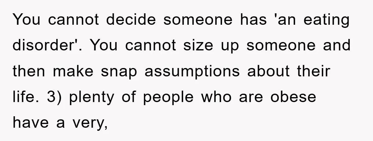 You cannot decide someone has 'an eating disorder'. You cannot size up someone and then make snap assumptions about their life. 3) plenty of people who are obese have a...