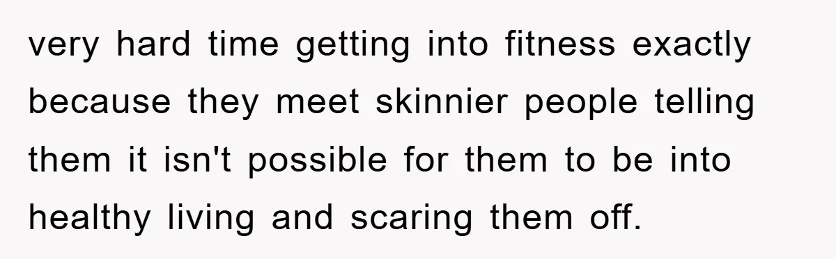 very hard time getting into fitness exactly because they meet skinnier people telling them it isn't possible for them to be into healthy living and scaring them off.