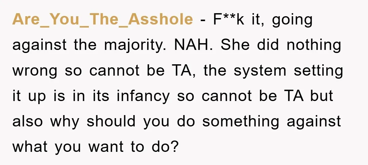 Are_You_The_Asshole − F**k it, going against the majority. NAH. She did nothing wrong so cannot be TA, the system setting it up is in its infancy so cannot be TA...