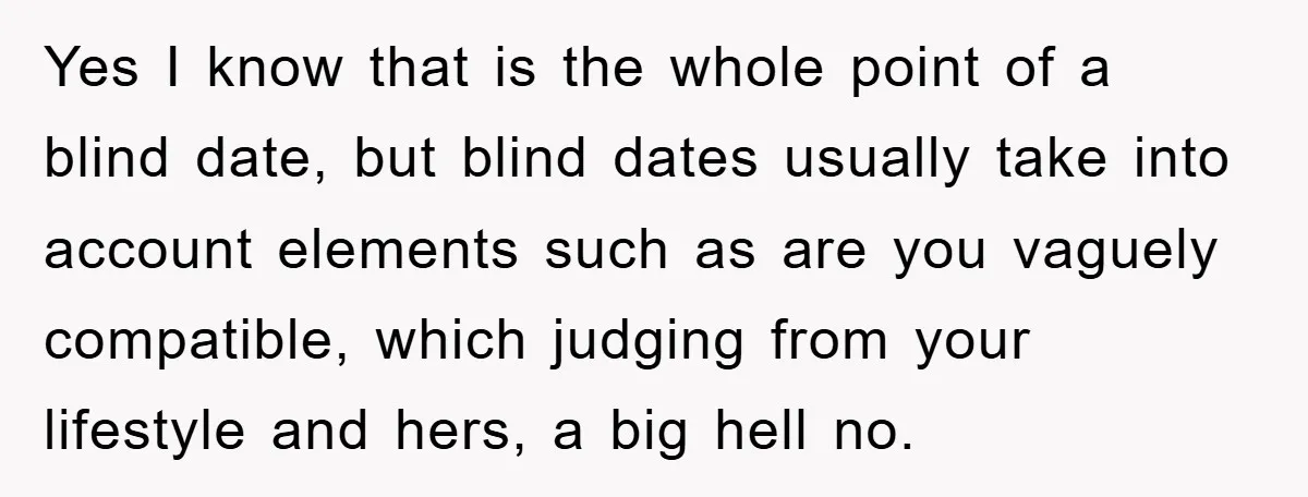 Yes I know that is the whole point of a blind date, but blind dates usually take into account elements such as are you vaguely compatible, which judging from your...