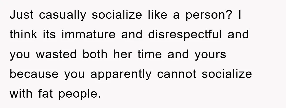 Just casually socialize like a person? I think its immature and disrespectful and you wasted both her time and yours because you apparently cannot socialize with fat people.