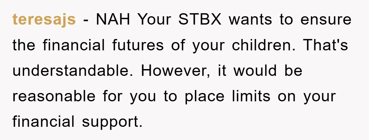 teresajs − NAH Your STBX wants to ensure the financial futures of your children. That's understandable. However, it would be reasonable for you to place limits on your financial support.