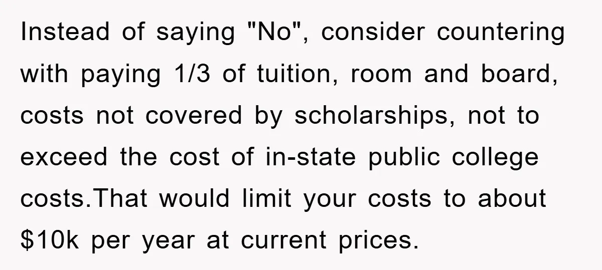 Instead of saying "No", consider countering with paying 1/3 of tuition, room and board, costs not covered by scholarships, not to exceed the cost of in-state public college costs.That would...