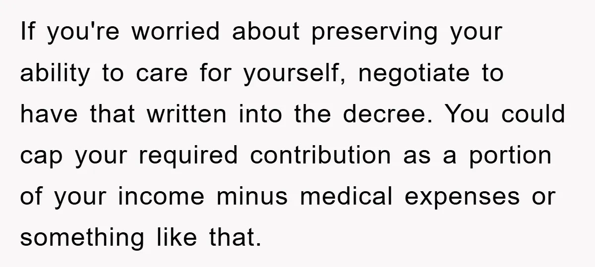 If you're worried about preserving your ability to care for yourself, negotiate to have that written into the decree. You could cap your required contribution as a portion of your...