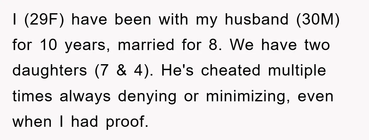 I (29F) have been with my husband (30M) for 10 years, married for 8. We have two daughters (7 & 4). He's cheated multiple times always denying or minimizing, even...