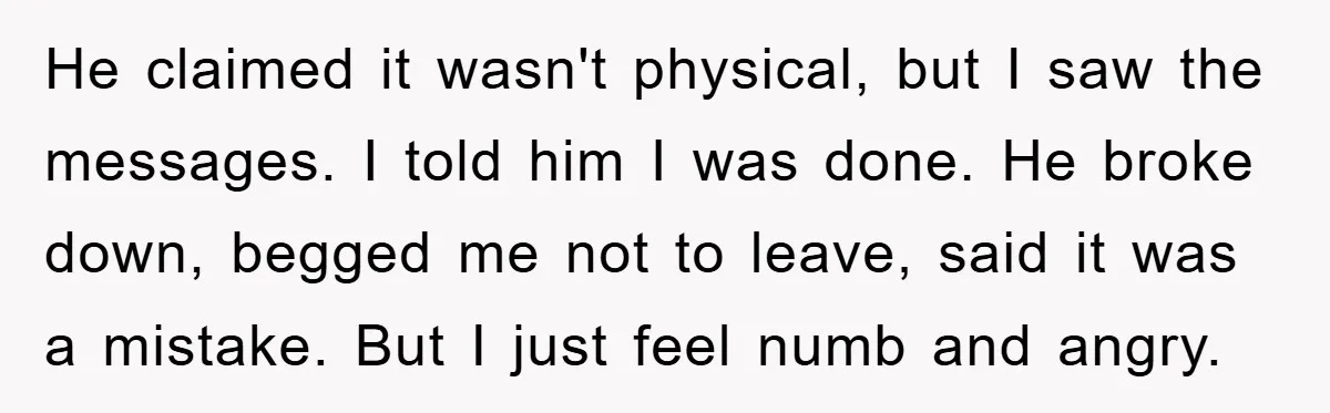 He claimed it wasn't physical, but I saw the messages. I told him I was done. He broke down, begged me not to leave, said it was a mistake. But...