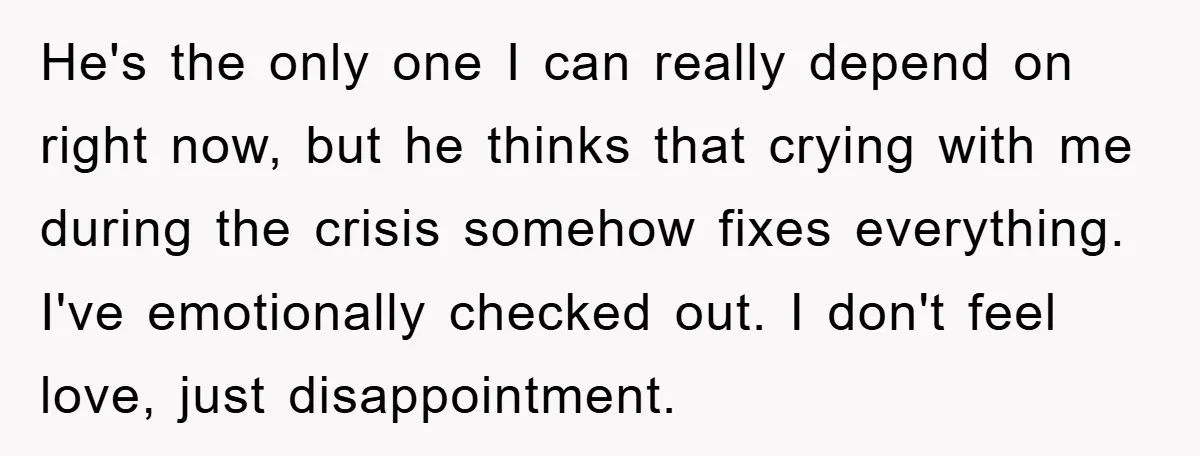 He's the only one I can really depend on right now, but he thinks that crying with me during the crisis somehow fixes everything. I've emotionally checked out. I don't...