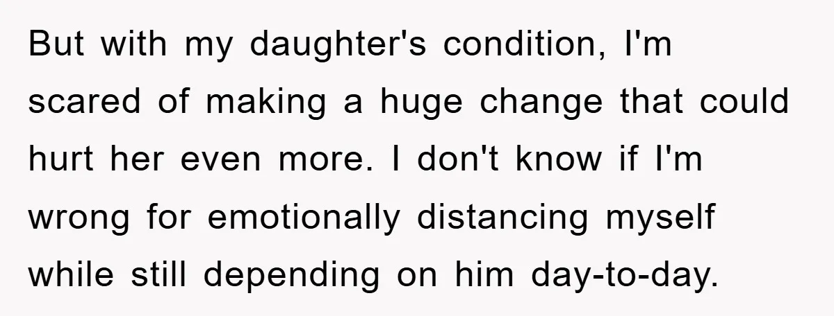But with my daughter's condition, I'm scared of making a huge change that could hurt her even more. I don't know if I'm wrong for emotionally distancing myself while still...
