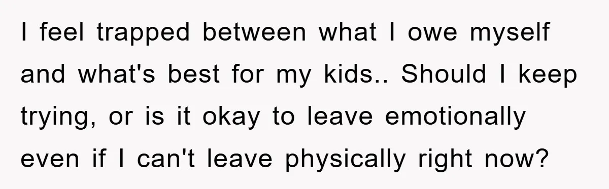 I feel trapped between what I owe myself and what's best for my kids.. Should I keep trying, or is it okay to leave emotionally even if I can't leave...