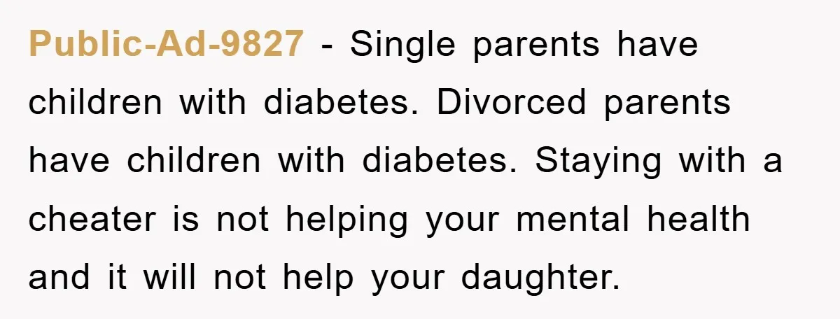 Public-Ad-9827 − Single parents have children with diabetes. Divorced parents have children with diabetes. Staying with a cheater is not helping your mental health and it will not help your...