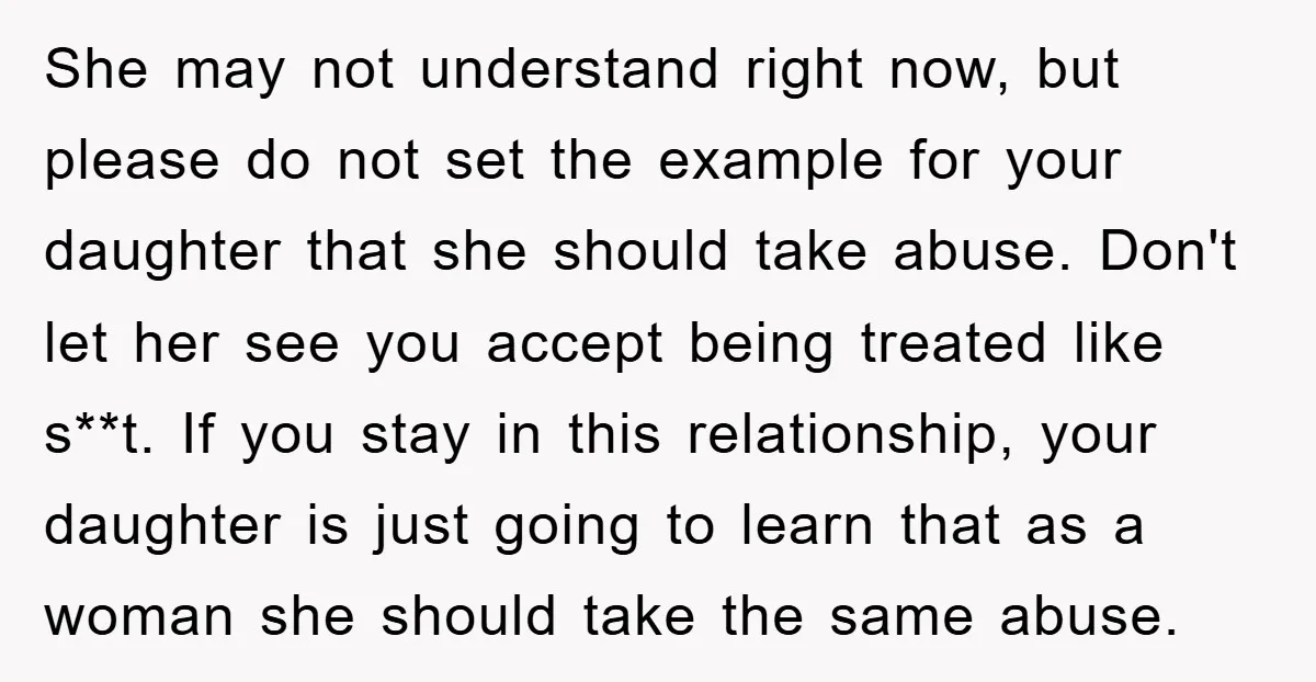 She may not understand right now, but please do not set the example for your daughter that she should take abuse. Don't let her see you accept being treated like...