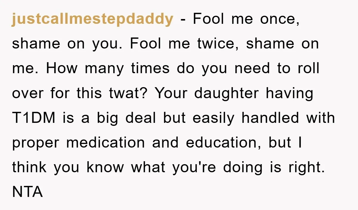 justcallmestepdaddy − Fool me once, shame on you. Fool me twice, shame on me. How many times do you need to roll over for this twat? Your daughter having T1DM...