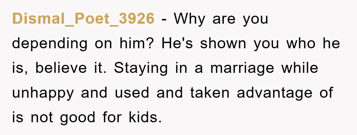 Dismal_Poet_3926 − Why are you depending on him? He's shown you who he is, believe it. Staying in a marriage while unhappy and used and taken advantage of is not...
