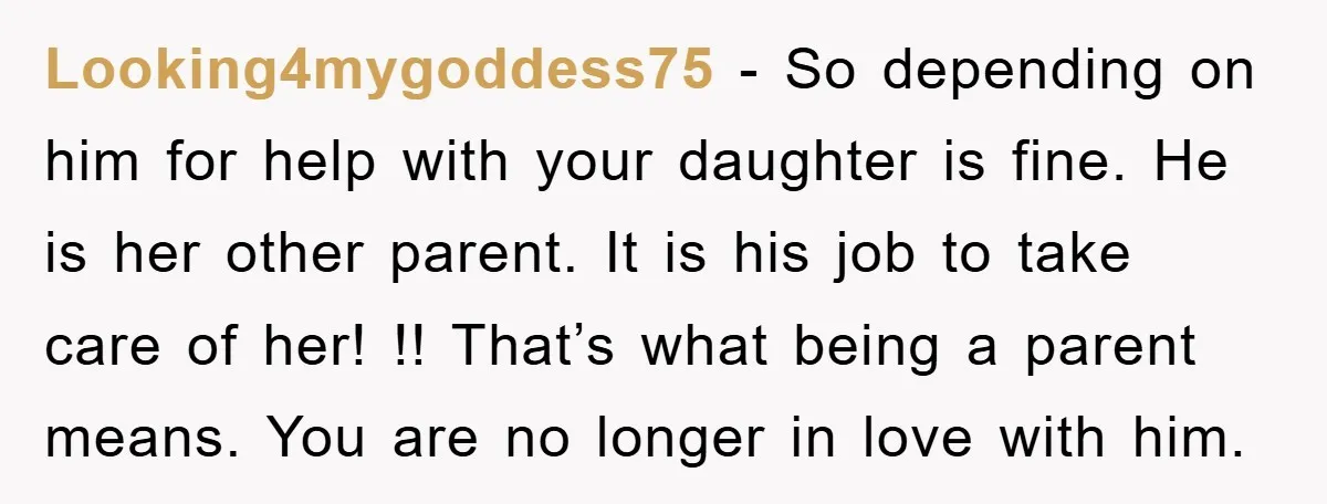 Looking4mygoddess75 − So depending on him for help with your daughter is fine. He is her other parent. It is his job to take care of her! !! That’s what...