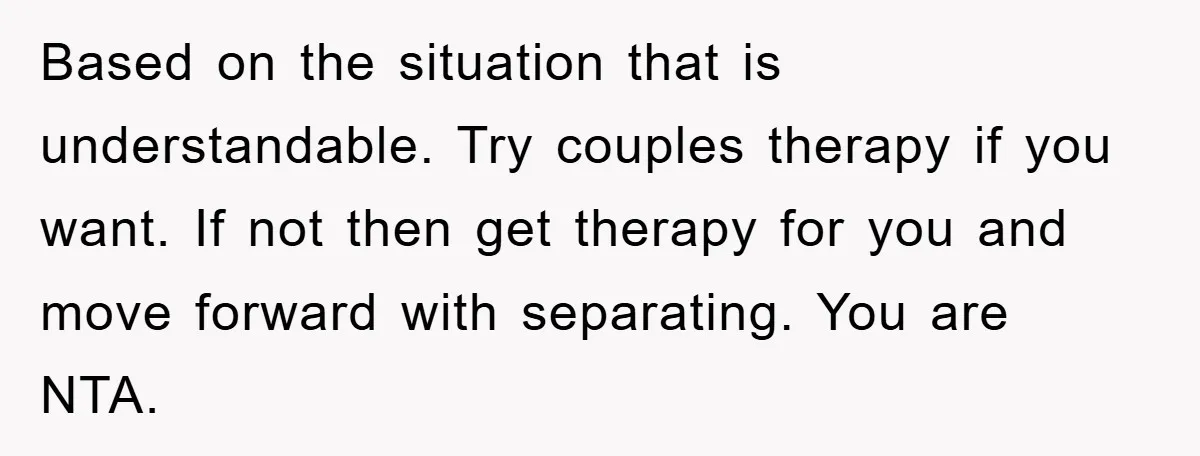Based on the situation that is understandable. Try couples therapy if you want. If not then get therapy for you and move forward with separating. You are NTA.