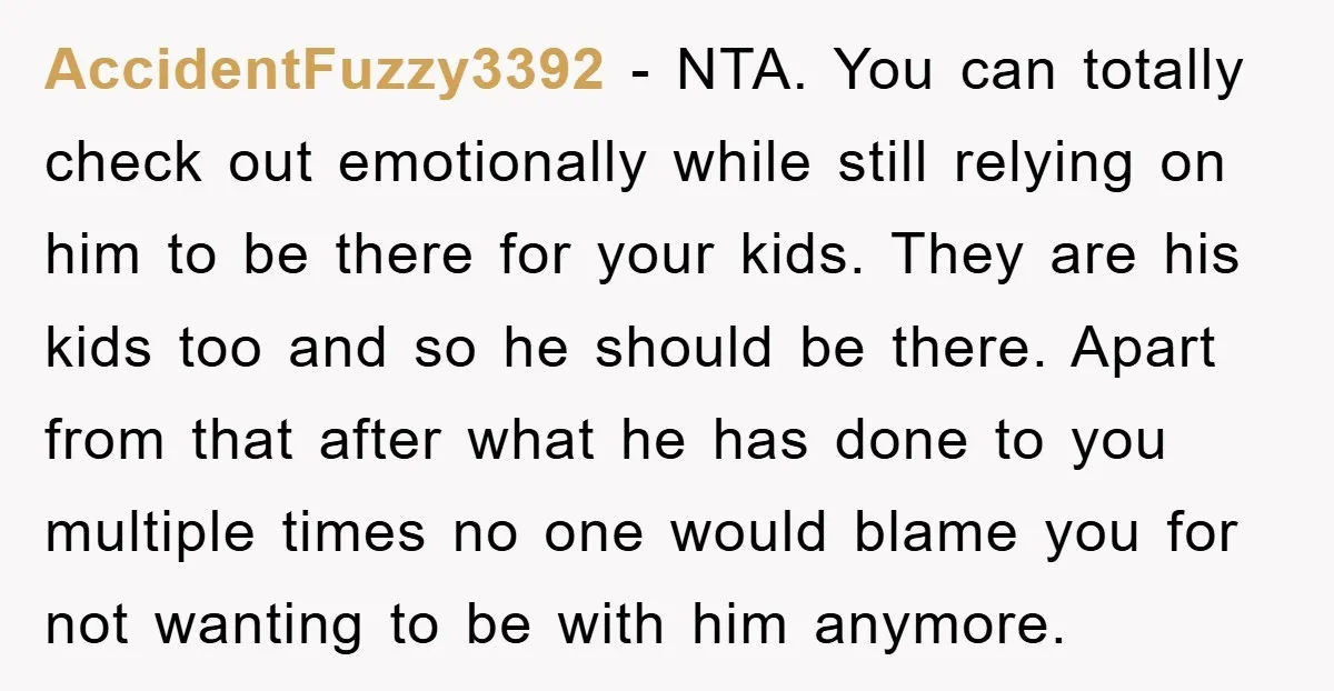 AccidentFuzzy3392 − NTA. You can totally check out emotionally while still relying on him to be there for your kids. They are his kids too and so he should be...