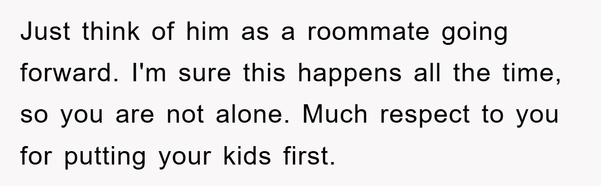 Just think of him as a roommate going forward. I'm sure this happens all the time, so you are not alone. Much respect to you for putting your kids first.