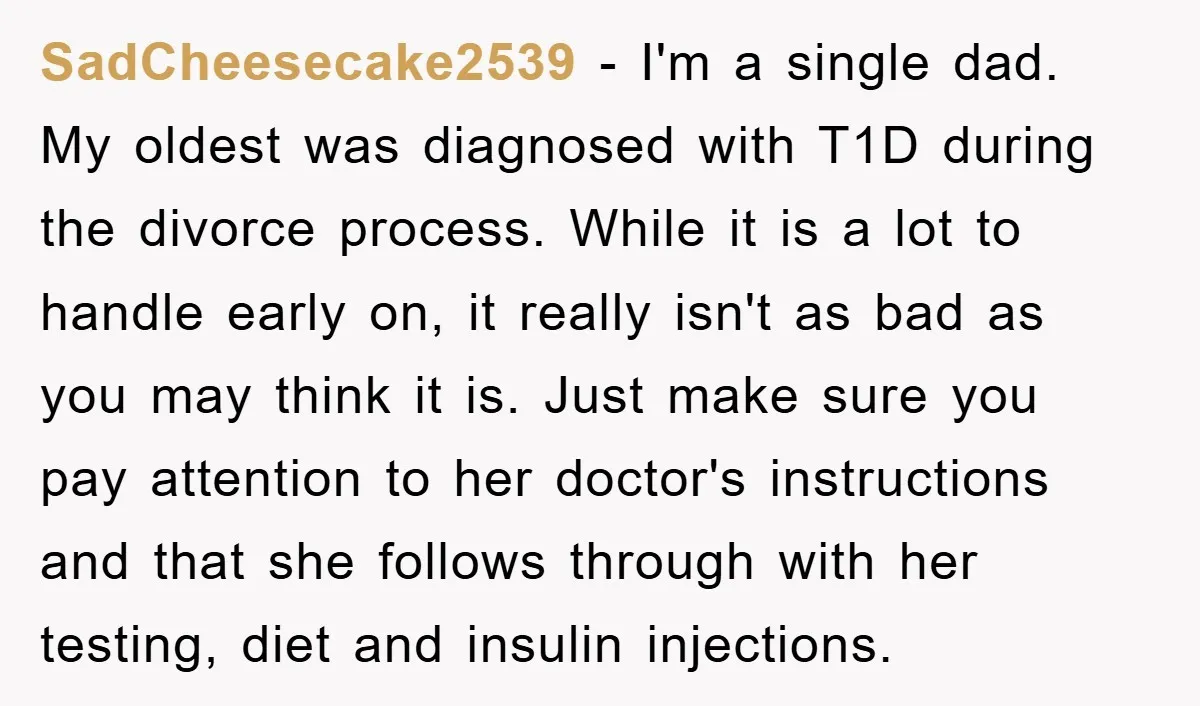 SadCheesecake2539 − I'm a single dad. My oldest was diagnosed with T1D during the divorce process. While it is a lot to handle early on, it really isn't as bad...
