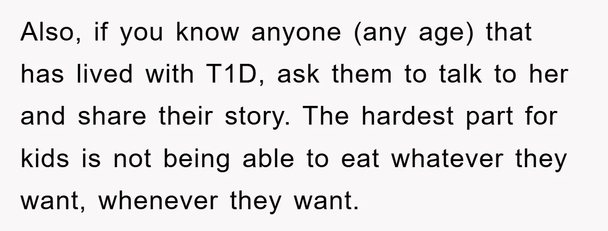 Also, if you know anyone (any age) that has lived with T1D, ask them to talk to her and share their story. The hardest part for kids is not being...
