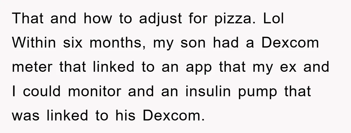 That and how to adjust for pizza. Lol Within six months, my son had a Dexcom meter that linked to an app that my ex and I could monitor and...