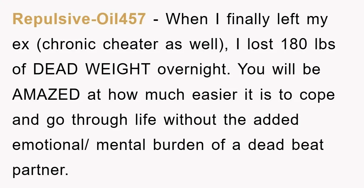 Repulsive-Oil457 − When I finally left my ex (chronic cheater as well), I lost 180 lbs of DEAD WEIGHT overnight. You will be AMAZED at how much easier it is...