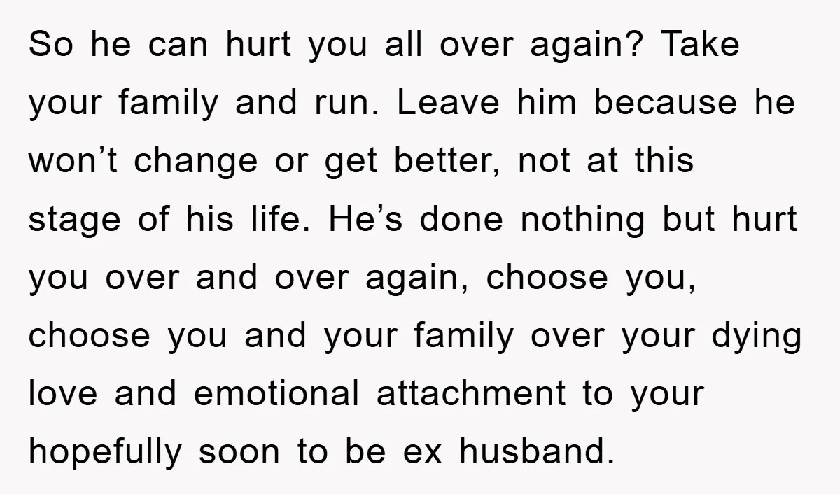 So he can hurt you all over again? Take your family and run. Leave him because he won’t change or get better, not at this stage of his life. He’s...
