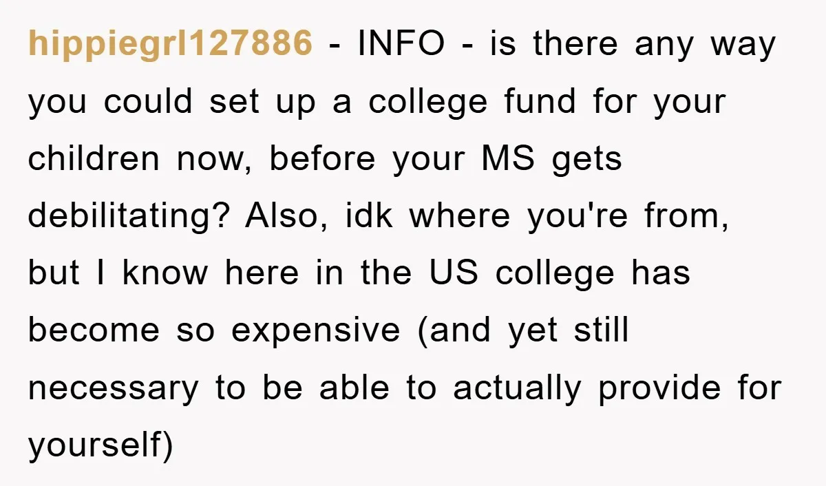 hippiegrl127886 − INFO - is there any way you could set up a college fund for your children now, before your MS gets debilitating? Also, idk where you're from, but...