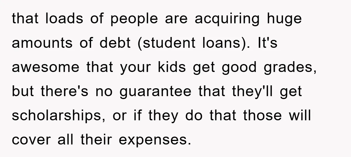 that loads of people are acquiring huge amounts of debt (student loans). It's awesome that your kids get good grades, but there's no guarantee that they'll get scholarships, or if...