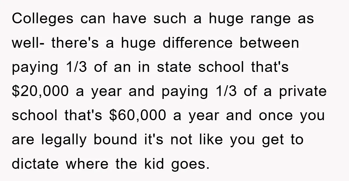 Colleges can have such a huge range as well- there's a huge difference between paying 1/3 of an in state school that's $20,000 a year and paying 1/3 of a...