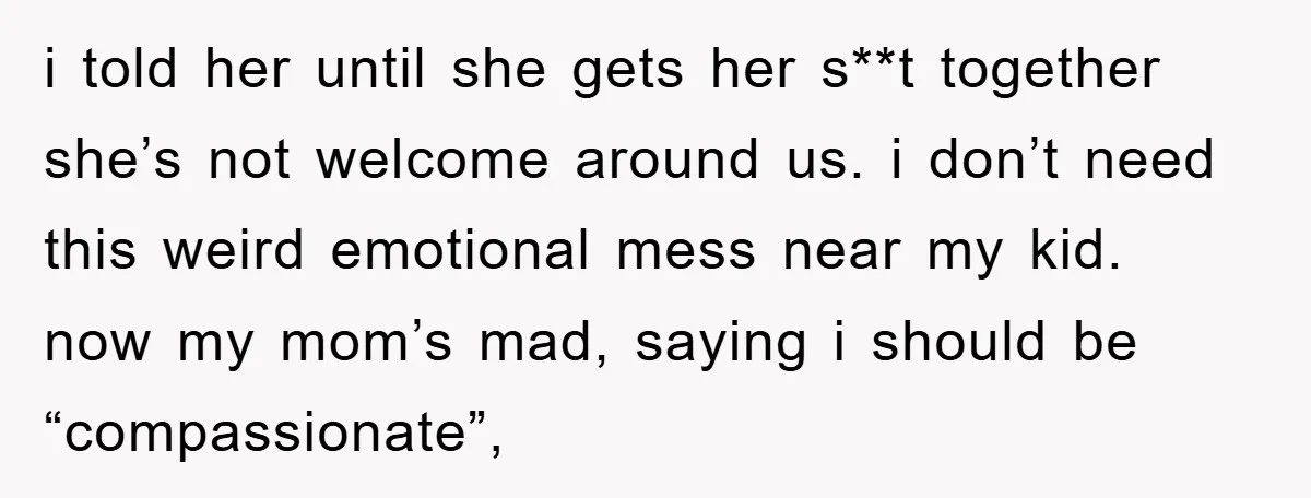 i told her until she gets her s**t together she’s not welcome around us. i don’t need this weird emotional mess near my kid. now my mom’s mad, saying i...