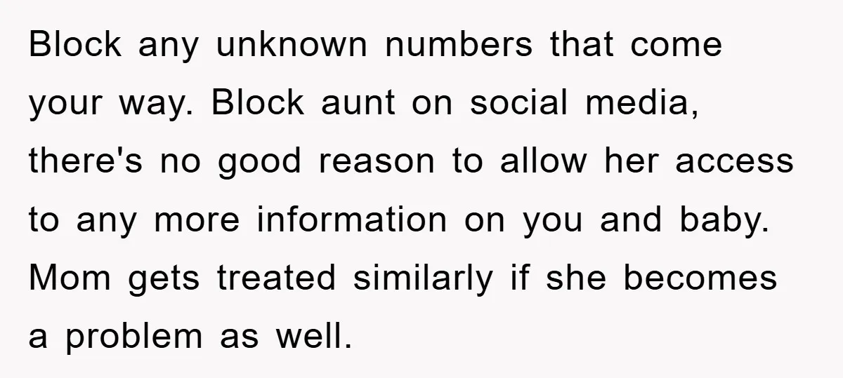 Block any unknown numbers that come your way. Block aunt on social media, there's no good reason to allow her access to any more information on you and baby. Mom...