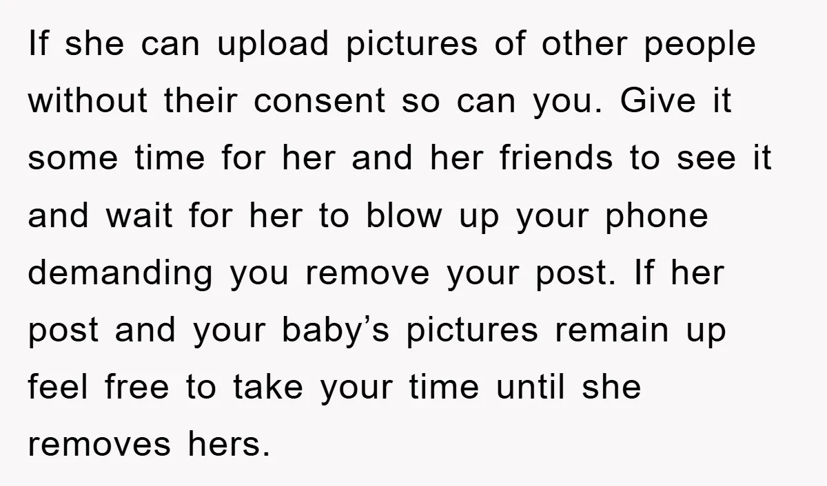 If she can upload pictures of other people without their consent so can you. Give it some time for her and her friends to see it and wait for her...
