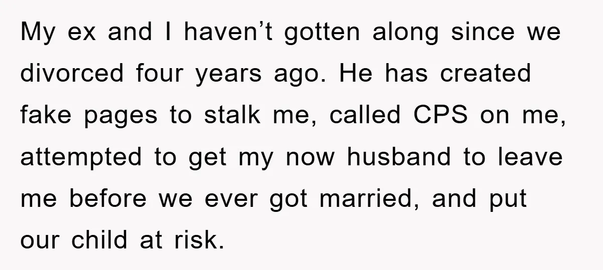 My ex and I haven’t gotten along since we divorced four years ago. He has created fake pages to stalk me, called CPS on me, attempted to get my now...